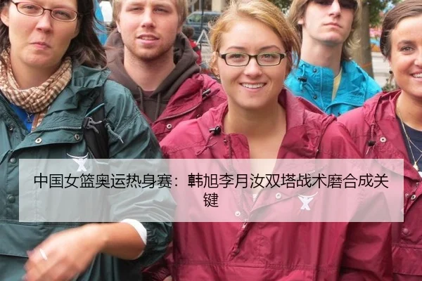 中国女篮奥运热身赛：韩旭李月汝双塔战术磨合成关键