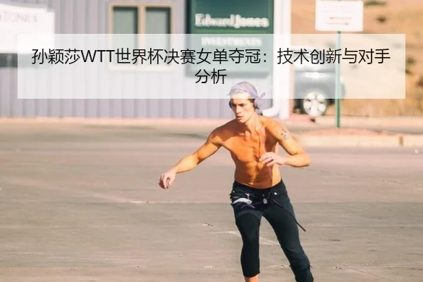 孙颖莎WTT世界杯决赛女单夺冠：技术创新与对手分析